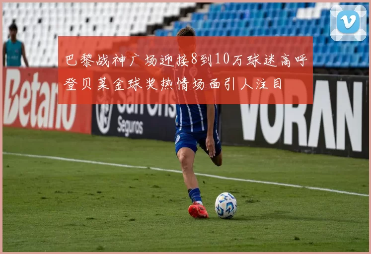 巴黎战神广场迎接8到10万球迷高呼登贝莱金球奖热情场面引人注目