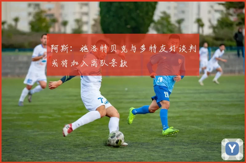 阿斯：施洛特贝克与多特友好谈判或将加入离队条款