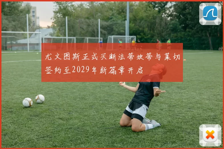 尤文图斯正式买断法蒂坎蒂与莱切签约至2029年新篇章开启