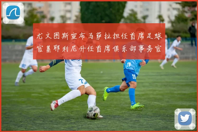 尤文图斯宣布马萨拉担任首席足球官基耶利尼升任首席俱乐部事务官