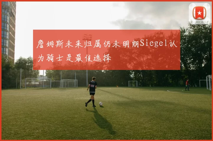 詹姆斯未来归属仍未明朗Siegel认为骑士是最佳选择