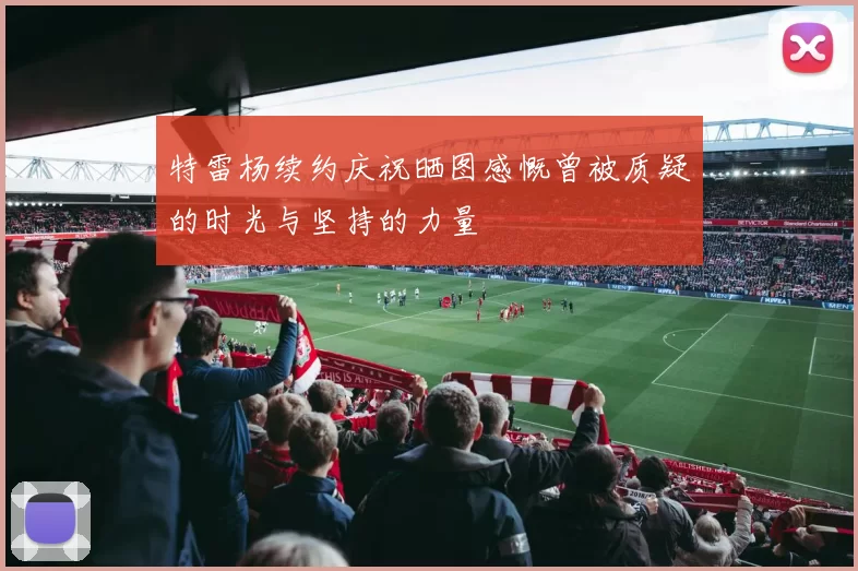 特雷杨续约庆祝晒图感慨曾被质疑的时光与坚持的力量