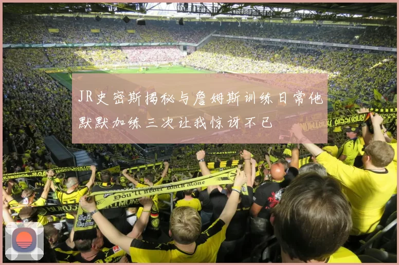 JR史密斯揭秘与詹姆斯训练日常他默默加练三次让我惊讶不已