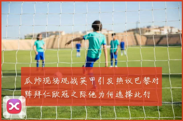 瓜帅现场观战英甲引发热议巴黎对阵拜仁欧冠之际他为何选择此行