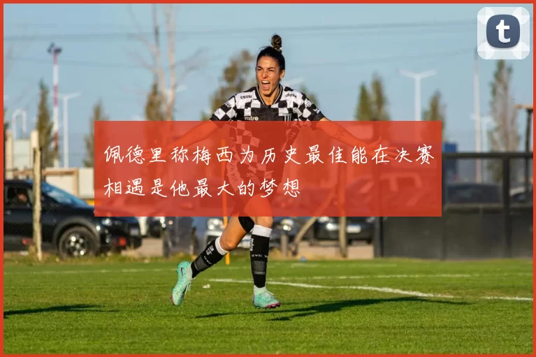 佩德里称梅西为历史最佳能在决赛相遇是他最大的梦想