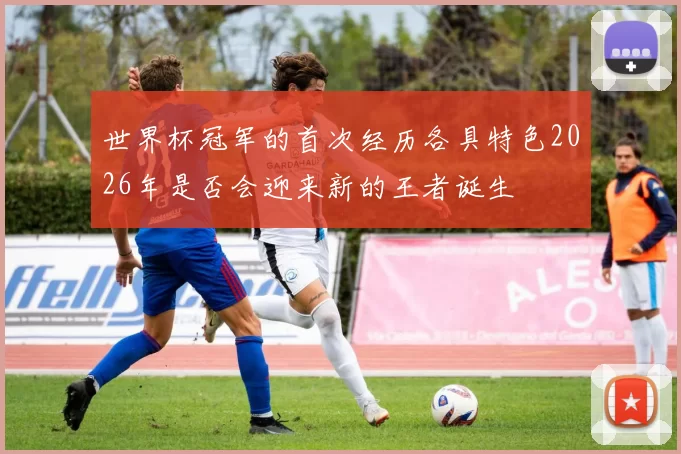 世界杯冠军的首次经历各具特色2026年是否会迎来新的王者诞生