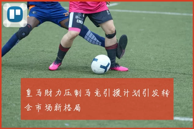 皇马财力压制马竞引援计划引发转会市场新格局