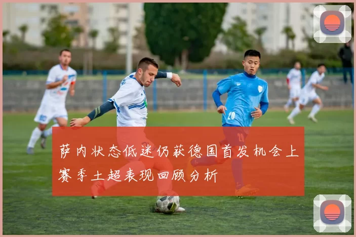 萨内状态低迷仍获德国首发机会上赛季土超表现回顾分析