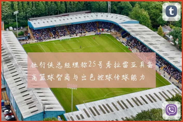 独行侠总经理称25号秀拉雷亚具备高篮球智商与出色控球传球能力