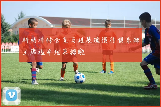 科纳特转会皇马进展缓慢待俱乐部主席选举结果揭晓