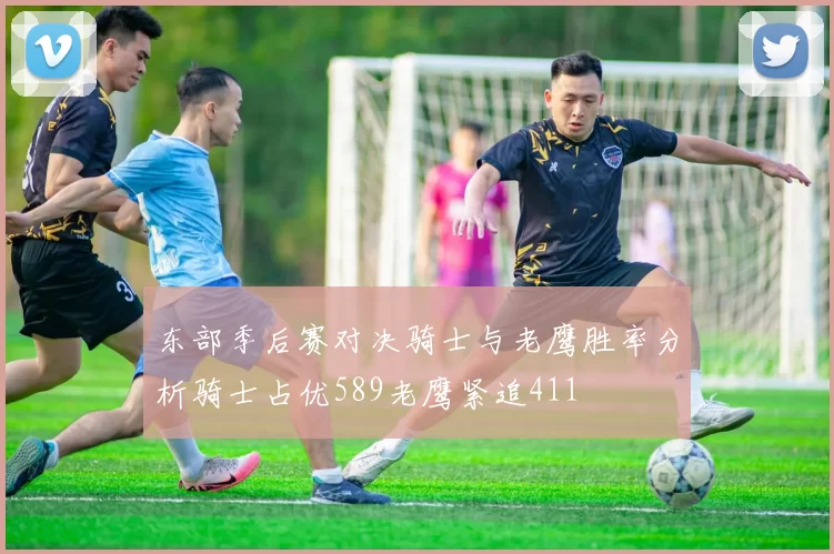 东部季后赛对决骑士与老鹰胜率分析骑士占优589老鹰紧追411