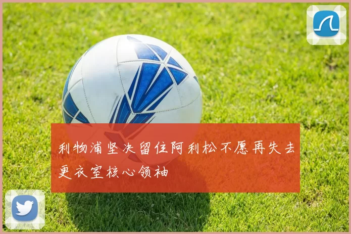 利物浦坚决留住阿利松不愿再失去更衣室核心领袖